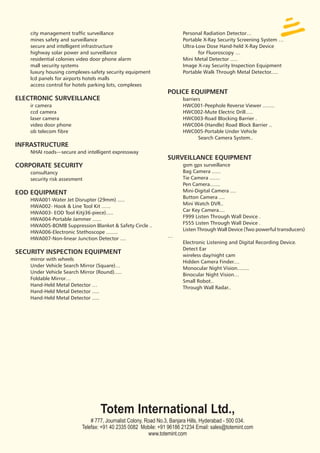 city management traffic surveillance                              Personal Radiation Detector…
    mines safety and surveillance                                     Portable X-Ray Security Screening System …
    secure and intelligent infrastructure                             Ultra-Low Dose Hand-held X-Ray Device
    highway solar power and surveillance                                     for Fluoroscopy …
    residential colonies video door phone alarm                       Mini Metal Detector .....
    mall security systems                                             Image X-ray Security Inspection Equipment
    luxury housing complexes-safety security equipment                Portable Walk Through Metal Detector.....
    lcd panels for airports hotels malls
    access control for hotels parking lots, complexes
                                                                POLICE EQUIPMENT
ELECTRONIC SURVEILLANCE                                               barriers
    ir camera                                                         HWC001-Peephole Reverse Viewer ........
    ccd camera                                                        HWC002-Mute Electric Drill.....
    laser camera                                                      HWC003-Road Blocking Barrier .
    video door phone                                                  HWC004-(Handle) Road Block Barrier ..
    ob telecom fibre                                                  HWC005-Portable Under Vehicle
                                                                             Search Camera System..
INFRASTRUCTURE
    NHAI roads—secure and intelligent expressway
                                                                SURVEILLANCE EQUIPMENT
CORPORATE SECURITY                                                    gsm gps surveillance
    consultancy                                                       Bag Camera ......
    security risk assesment                                           Tie Camera .......
                                                                      Pen Camera.......
EOD EQUIPMENT                                                         Mini-Digital Camera ....
                                                                      Button Camera ....
    HWA001-Water Jet Disrupter (29mm) .....
                                                                      Mini Watch DVR..
    HWA002- Hook & Line Tool Kit ......
                                                                      Car Key Camera....
    HWA003- EOD Tool Kitÿ36-piece).....
                                                                      F999 Listen Through Wall Device .
    HWA004-Portable Jammer ......
                                                                      F555 Listen Through Wall Device .
    HWA005-BOMB Suppression Blanket & Safety Circle ..
                                                                      Listen Through Wall Device (Two powerful transducers)
    HWA006-Electronic Stethoscope ........
                                                                …
    HWA007-Non-linear Junction Detector ....
                                                                      Electronic Listening and Digital Recording Device.
                                                                      Detect Ear
SECURITY INSPECTION EQUIPMENT                                         wireless day/night cam
    mirror with wheels
                                                                      Hidden Camera Finder....
    Under Vehicle Search Mirror (Square)…
                                                                      Monocular Night Vision........
    Under Vehicle Search Mirror (Round).....
                                                                      Binocular Night Vision…
    Foldable Mirror…
                                                                      Small Robot..
    Hand-Held Metal Detector …
                                                                      Through Wall Radar..
    Hand-Held Metal Detector .....
    Hand-Held Metal Detector .....




                                  Totem International Ltd.,
                              # 777, Journalist Colony, Road No.3, Banjara Hills, Hyderabad - 500 034.
                          Telefax: +91 40 2335 0082 Mobile: +91 96186 21234 Email: sales@totemint.com
                                                         www.totemint.com
 
