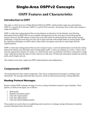 Single-Area OSPFv2 Concepts
OSPF Features and Characteristics
Introduction to OSPF
This topic is a brief overview of Open Shortest Path First (OSPF), which includes single-area and multiarea.
OSPFv2 is used for IPv4 networks. OSPFv3 is used for IPv6 networks. The primary focus of this entire module is
single-area OSPFv2.
OSPF is a link-state routing protocol that was developed as an alternative for the distance vector Routing
Information Protocol (RIP). RIP was an acceptable routing protocol in the early days of networking and the
internet. However, the RIP reliance on hop count as the only metric for determining best route quickly became
problematic. Using hop count does not scale well in larger networks with multiple paths of varying speeds. OSPF
has significant advantages over RIP in that it offers faster convergence and scales to much larger network
implementations.
OSPF is a link-state routing protocol that uses the concept of areas. A network administrator can divide the routing
domain into distinct areas that help control routing update traffic. A link is an interface on a router. A link is also a
network segment that connects two routers, or a stub network such as an Ethernet LAN that is connected to a single
router. Information about the state of a link is known as a link-state. All link-state information includes the network
prefix, prefix length, and cost.
This module covers basic, single-area OSPF implementations and configurations.
Components of OSPF
All routing protocols share similar components. They all use routing protocol messages to exchange route
information. The messages help build data structures, which are then processed using a routing algorithm.
Routing Protocol Messages
Routers running OSPF exchange messages to convey routing information using five types of packets. These
packets, as shown in the figure, are as follows:
 Hello packet
 Database description packet
 Link-state request packet
 Link-state update packet
 Link-state acknowledgment packet
These packets are used to discover neighboring routers and also to exchange routing information to maintain
accurate information about the network.
 