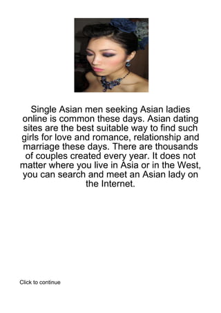 Single Asian men seeking Asian ladies
online is common these days. Asian dating
sites are the best suitable way to find such
girls for love and romance, relationship and
marriage these days. There are thousands
 of couples created every year. It does not
matter where you live in Asia or in the West,
you can search and meet an Asian lady on
                 the Internet.




Click to continue
 