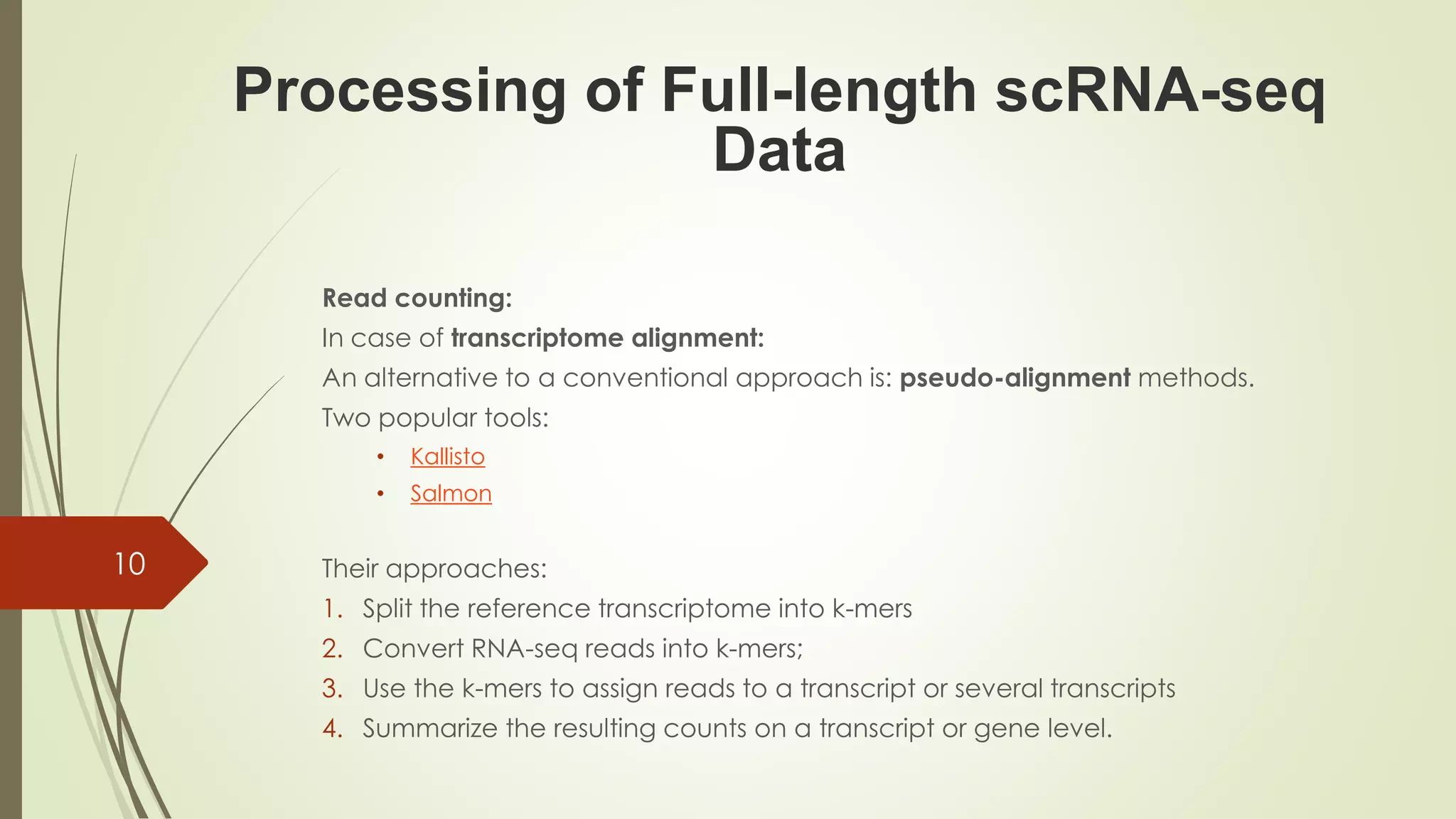 Read counting:
In case of transcriptome alignment:
An alternative to a conventional approach is: pseudo-alignment methods.
Two popular tools:
• Kallisto
• Salmon
Their approaches:
1. Split the reference transcriptome into k-mers
2. Convert RNA-seq reads into k-mers;
3. Use the k-mers to assign reads to a transcript or several transcripts
4. Summarize the resulting counts on a transcript or gene level.
Processing of Full-length scRNA-seq
Data
10
 
