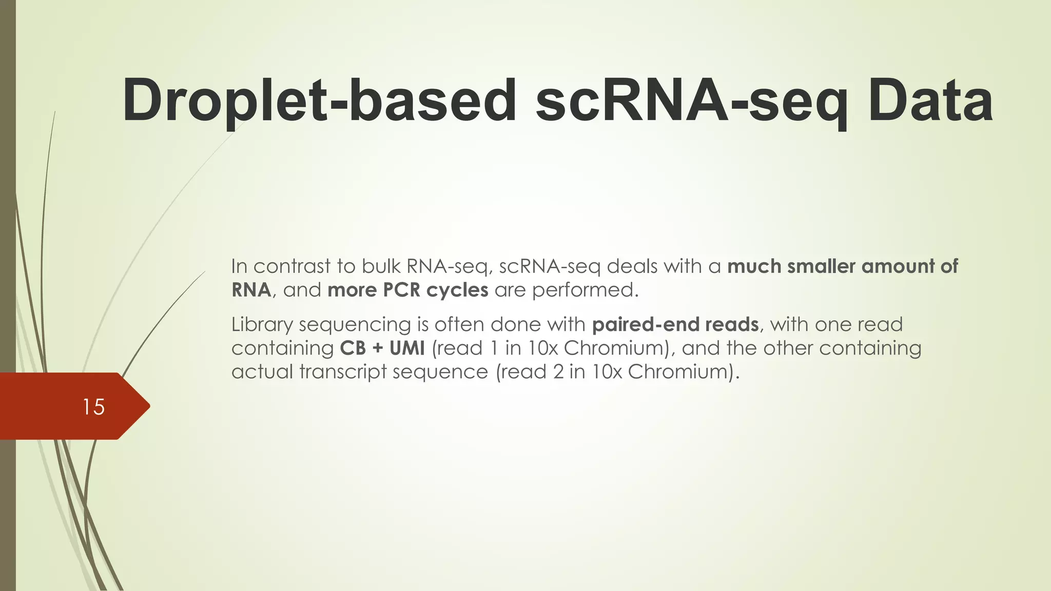 In contrast to bulk RNA-seq, scRNA-seq deals with a much smaller amount of
RNA, and more PCR cycles are performed.
Library sequencing is often done with paired-end reads, with one read
containing CB + UMI (read 1 in 10x Chromium), and the other containing
actual transcript sequence (read 2 in 10x Chromium).
15
Droplet-based scRNA-seq Data
 