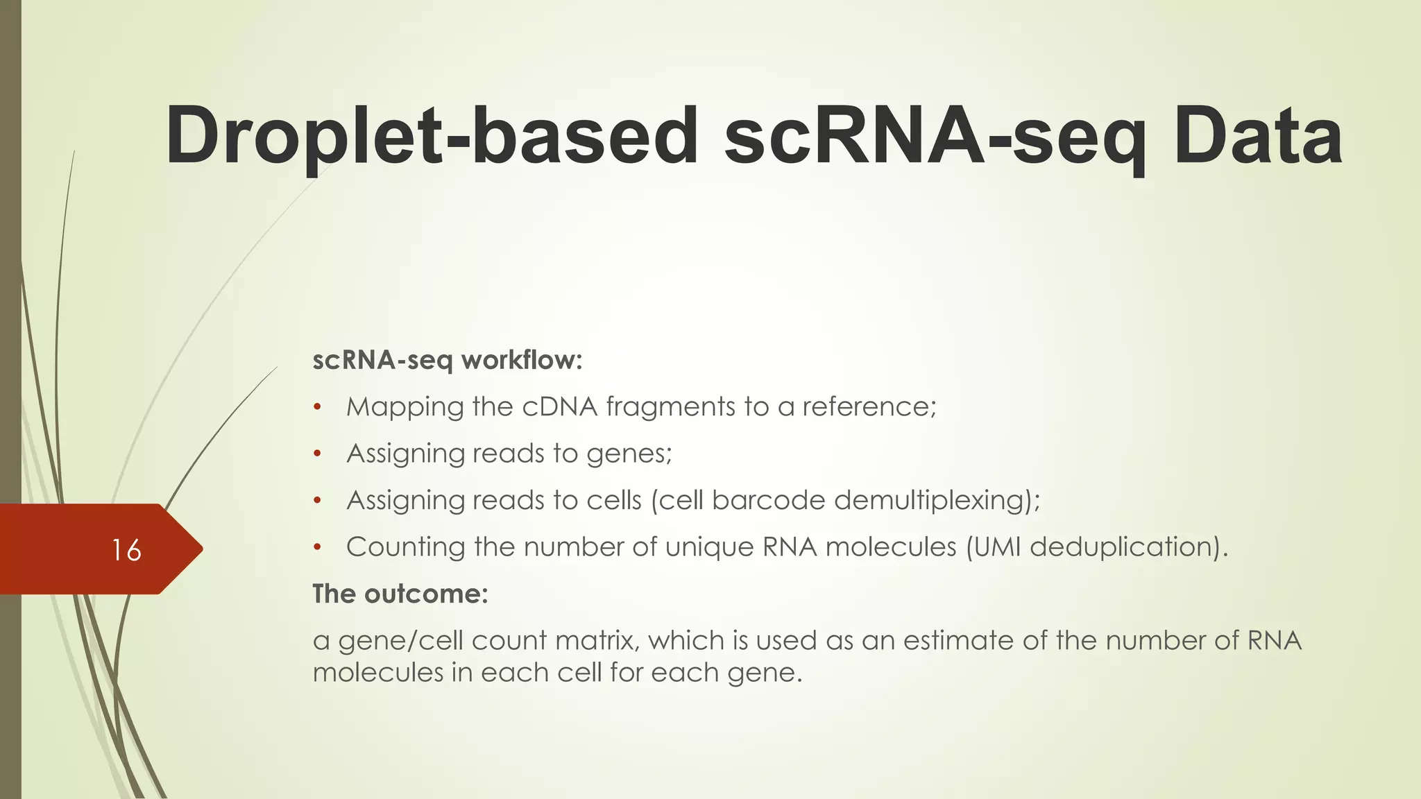 scRNA-seq workflow:
• Mapping the cDNA fragments to a reference;
• Assigning reads to genes;
• Assigning reads to cells (cell barcode demultiplexing);
• Counting the number of unique RNA molecules (UMI deduplication).
The outcome:
a gene/cell count matrix, which is used as an estimate of the number of RNA
molecules in each cell for each gene.
16
Droplet-based scRNA-seq Data
 