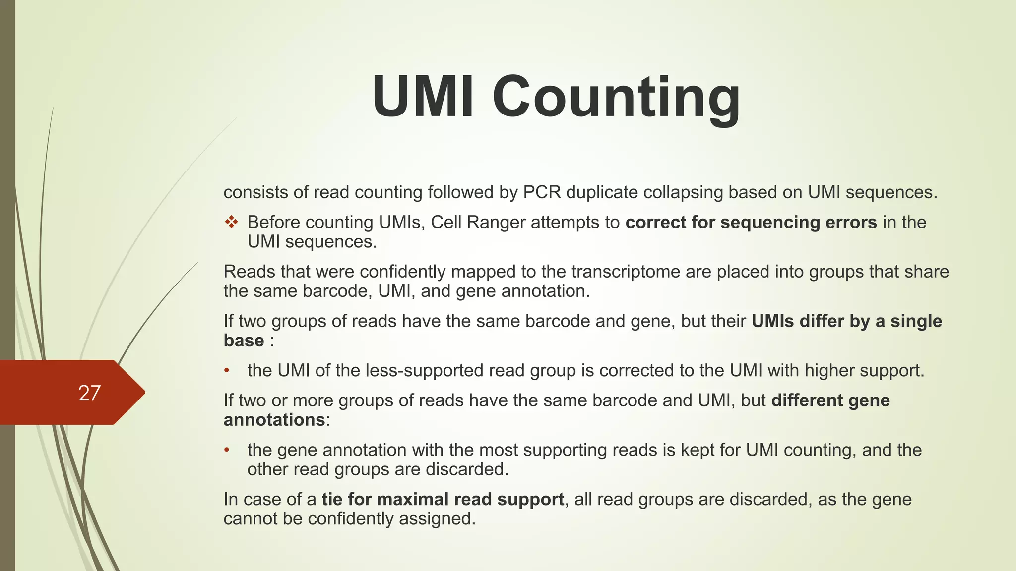 consists of read counting followed by PCR duplicate collapsing based on UMI sequences.
❖ Before counting UMIs, Cell Ranger attempts to correct for sequencing errors in the
UMI sequences.
Reads that were confidently mapped to the transcriptome are placed into groups that share
the same barcode, UMI, and gene annotation.
If two groups of reads have the same barcode and gene, but their UMIs differ by a single
base :
• the UMI of the less-supported read group is corrected to the UMI with higher support.
If two or more groups of reads have the same barcode and UMI, but different gene
annotations:
• the gene annotation with the most supporting reads is kept for UMI counting, and the
other read groups are discarded.
In case of a tie for maximal read support, all read groups are discarded, as the gene
cannot be confidently assigned.
27
UMI Counting
 