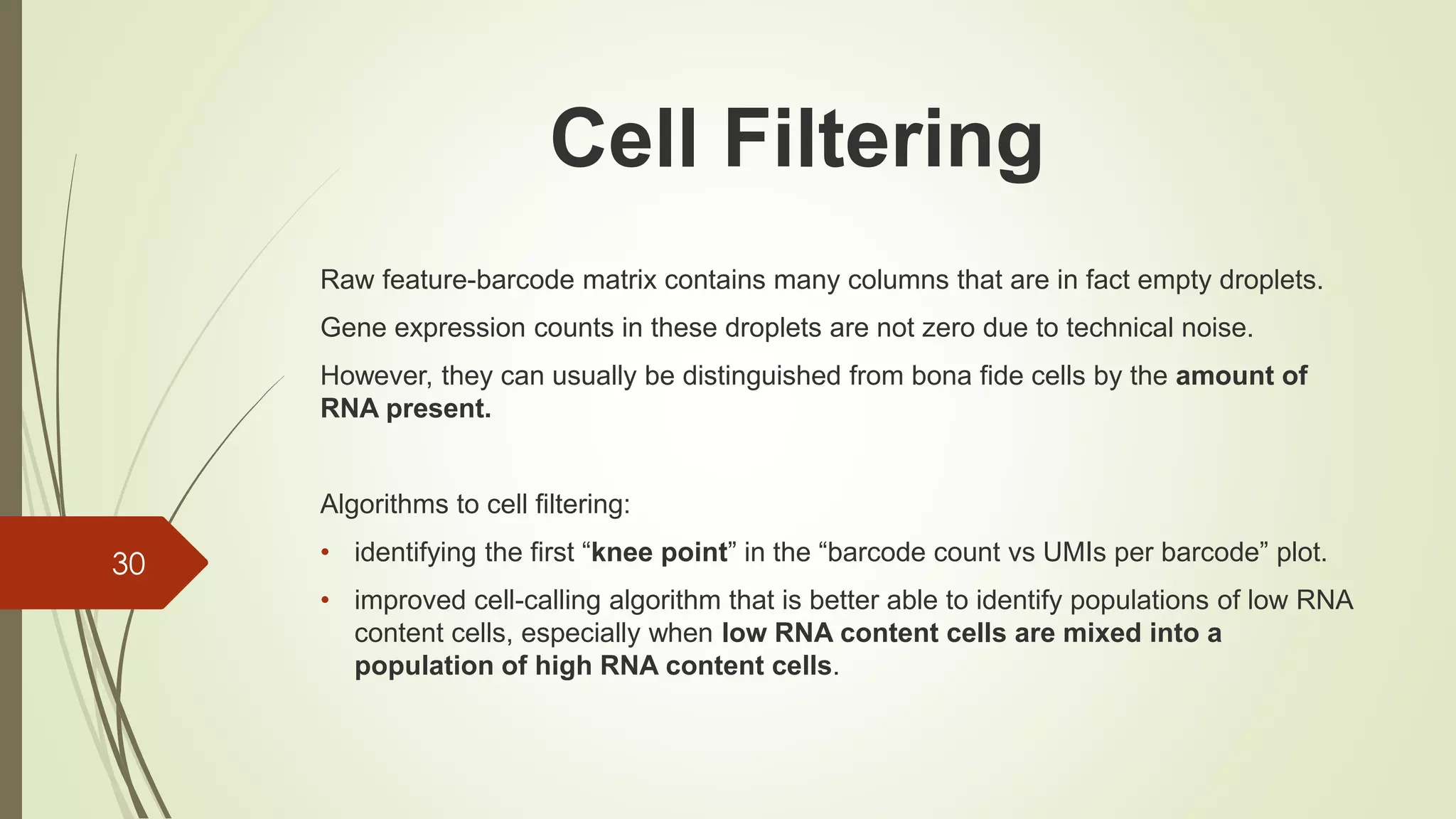 Raw feature-barcode matrix contains many columns that are in fact empty droplets.
Gene expression counts in these droplets are not zero due to technical noise.
However, they can usually be distinguished from bona fide cells by the amount of
RNA present.
Algorithms to cell filtering:
• identifying the first “knee point” in the “barcode count vs UMIs per barcode” plot.
• improved cell-calling algorithm that is better able to identify populations of low RNA
content cells, especially when low RNA content cells are mixed into a
population of high RNA content cells.
30
Cell Filtering
 