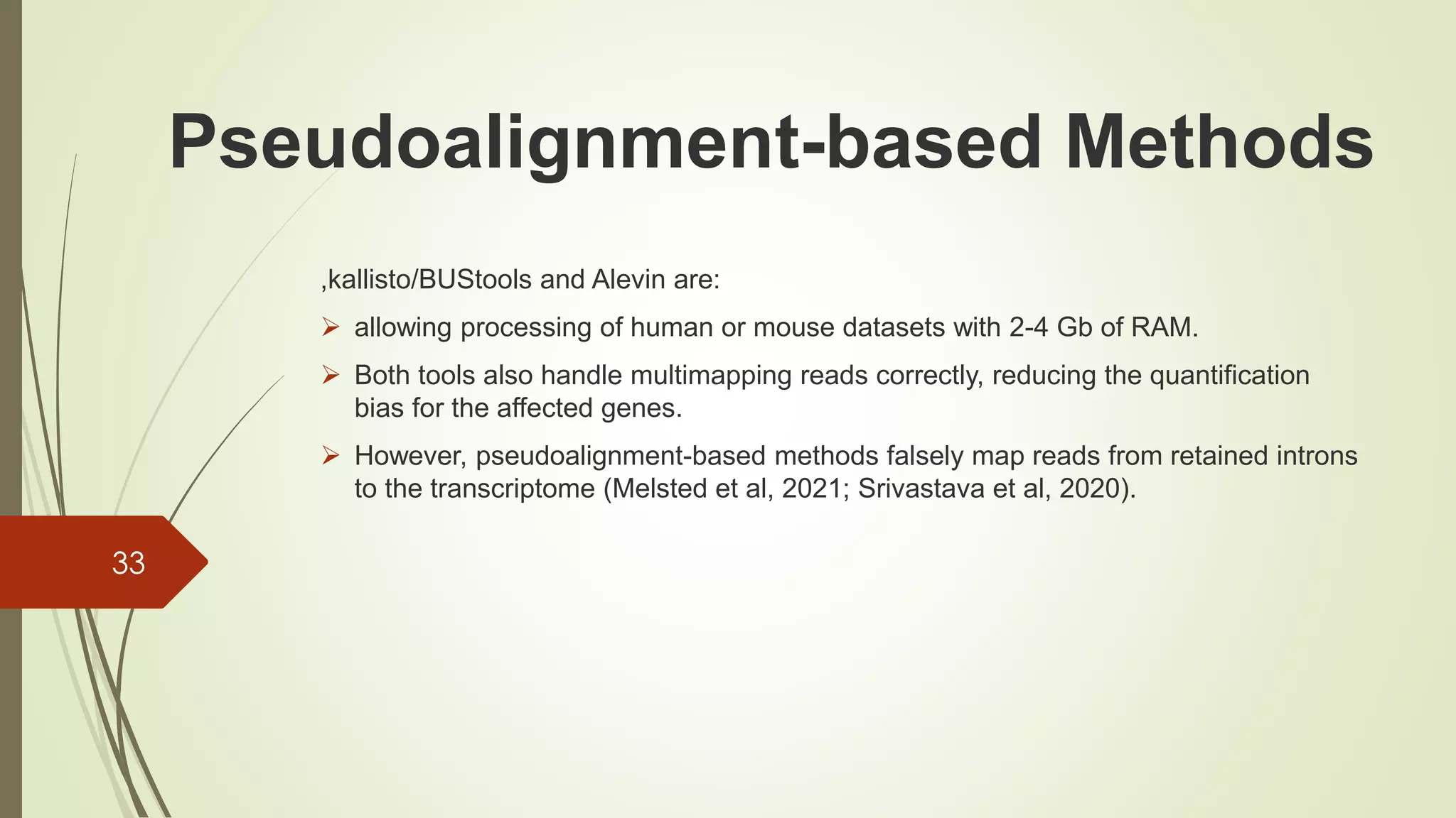 ,kallisto/BUStools and Alevin are:
➢ allowing processing of human or mouse datasets with 2-4 Gb of RAM.
➢ Both tools also handle multimapping reads correctly, reducing the quantification
bias for the affected genes.
➢ However, pseudoalignment-based methods falsely map reads from retained introns
to the transcriptome (Melsted et al, 2021; Srivastava et al, 2020).
33
Pseudoalignment-based Methods
 