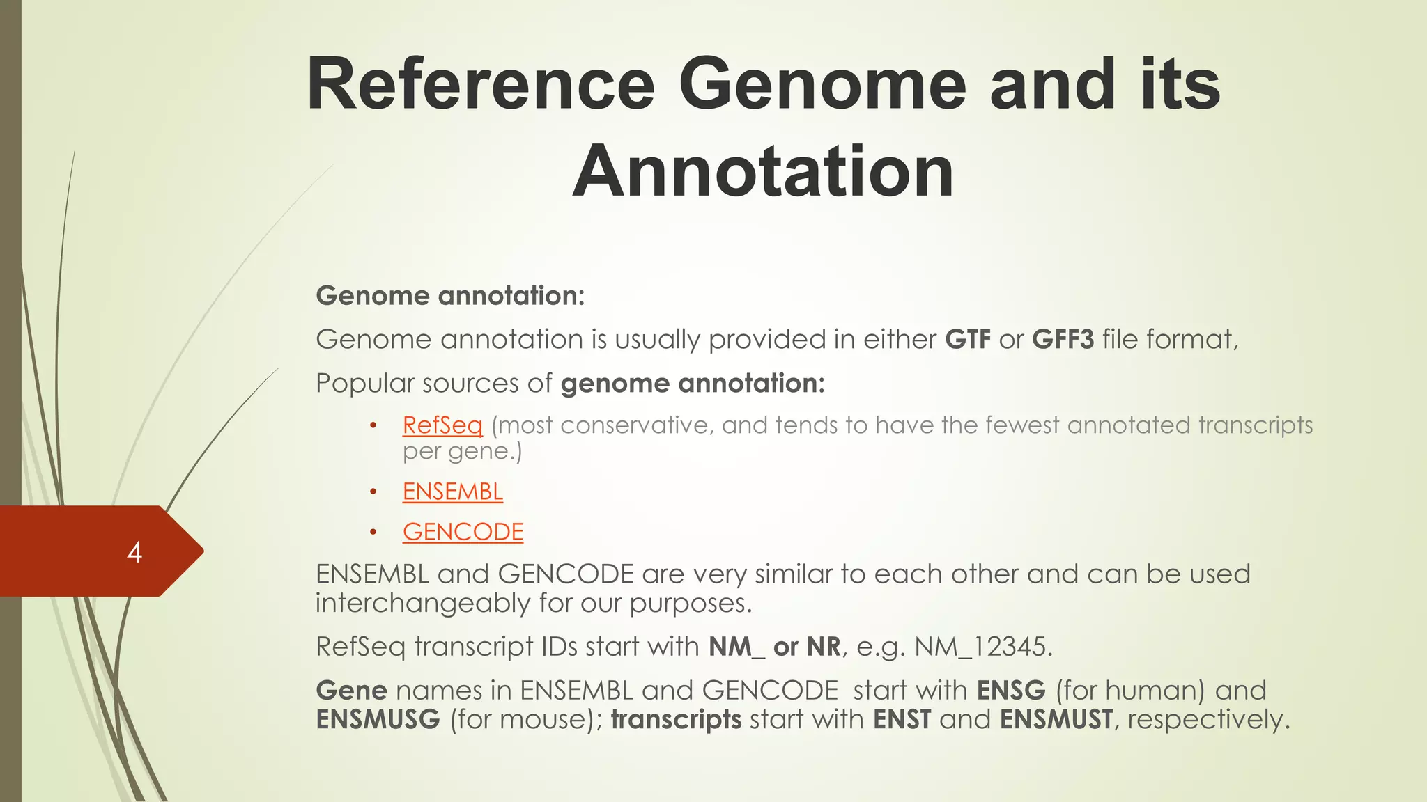 Reference Genome and its
Annotation
Genome annotation:
Genome annotation is usually provided in either GTF or GFF3 file format,
Popular sources of genome annotation:
• RefSeq (most conservative, and tends to have the fewest annotated transcripts
per gene.)
• ENSEMBL
• GENCODE
ENSEMBL and GENCODE are very similar to each other and can be used
interchangeably for our purposes.
RefSeq transcript IDs start with NM_ or NR, e.g. NM_12345.
Gene names in ENSEMBL and GENCODE start with ENSG (for human) and
ENSMUSG (for mouse); transcripts start with ENST and ENSMUST, respectively.
4
 