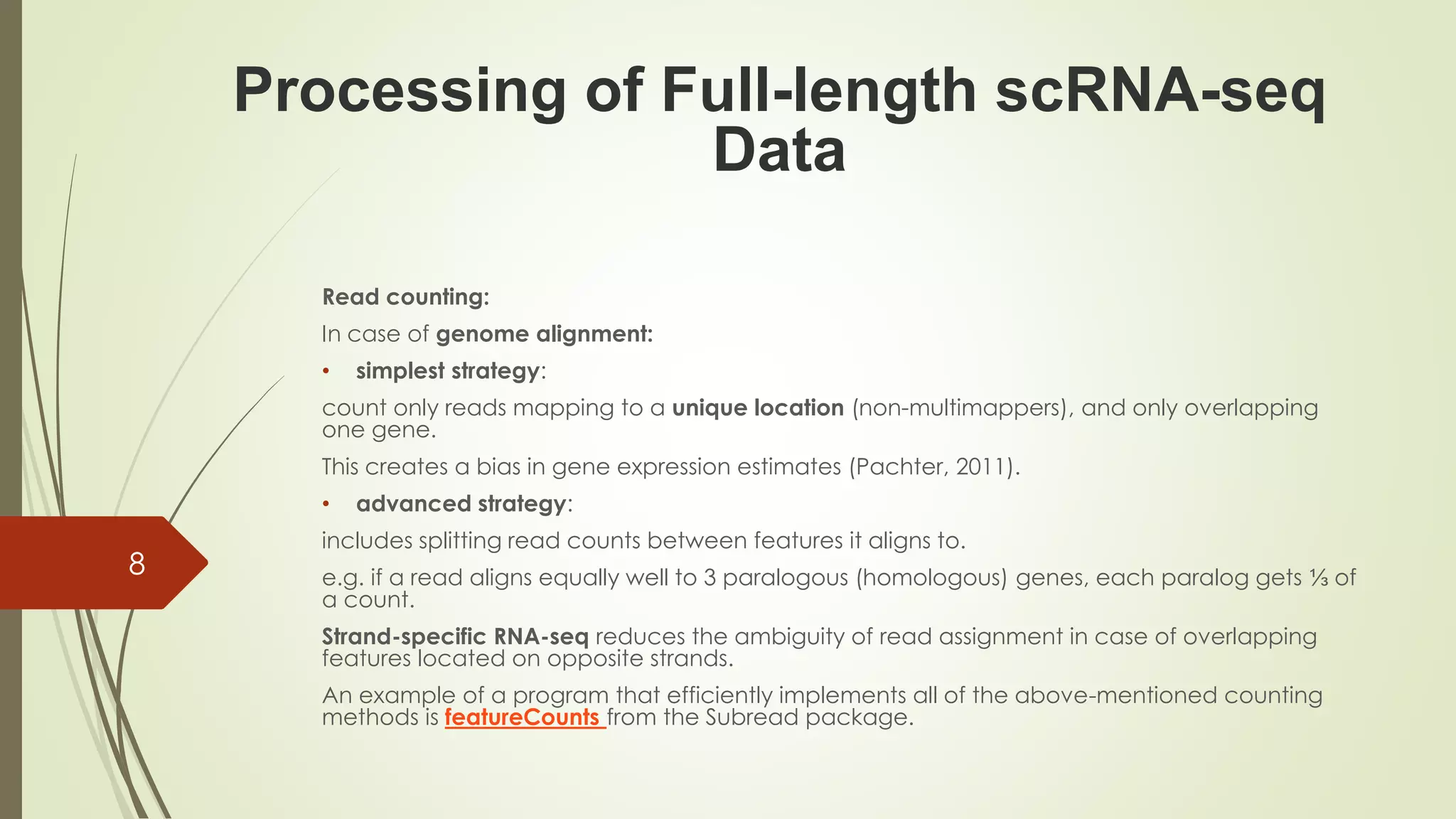 Read counting:
In case of genome alignment:
• simplest strategy:
count only reads mapping to a unique location (non-multimappers), and only overlapping
one gene.
This creates a bias in gene expression estimates (Pachter, 2011).
• advanced strategy:
includes splitting read counts between features it aligns to.
e.g. if a read aligns equally well to 3 paralogous (homologous) genes, each paralog gets ⅓ of
a count.
Strand-specific RNA-seq reduces the ambiguity of read assignment in case of overlapping
features located on opposite strands.
An example of a program that efficiently implements all of the above-mentioned counting
methods is featureCounts from the Subread package.
Processing of Full-length scRNA-seq
Data
8
 
