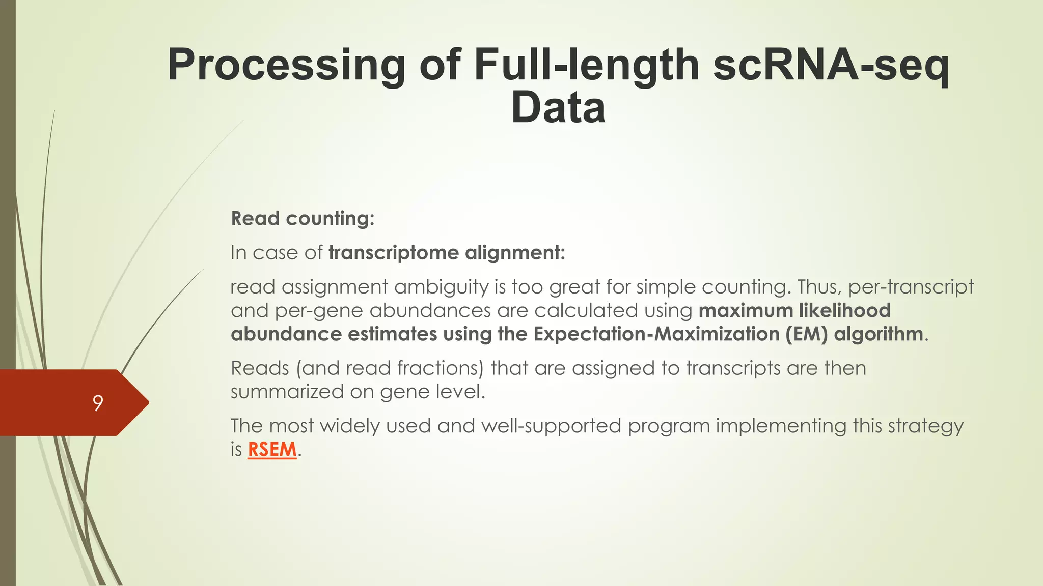 Read counting:
In case of transcriptome alignment:
read assignment ambiguity is too great for simple counting. Thus, per-transcript
and per-gene abundances are calculated using maximum likelihood
abundance estimates using the Expectation-Maximization (EM) algorithm.
Reads (and read fractions) that are assigned to transcripts are then
summarized on gene level.
The most widely used and well-supported program implementing this strategy
is RSEM.
Processing of Full-length scRNA-seq
Data
9
 