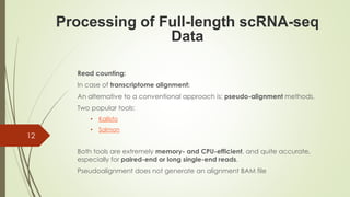Read counting:
In case of transcriptome alignment:
An alternative to a conventional approach is: pseudo-alignment methods.
Two popular tools:
• Kallisto
• Salmon
Both tools are extremely memory- and CPU-efficient, and quite accurate,
especially for paired-end or long single-end reads.
Pseudoalignment does not generate an alignment BAM file
Processing of Full-length scRNA-seq
Data
12
 