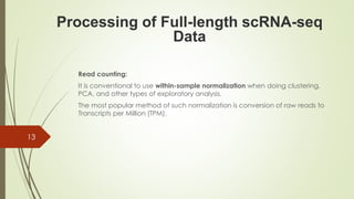 Read counting:
It is conventional to use within-sample normalization when doing clustering,
PCA, and other types of exploratory analysis.
The most popular method of such normalization is conversion of raw reads to
Transcripts per Million (TPM).
Processing of Full-length scRNA-seq
Data
13
 