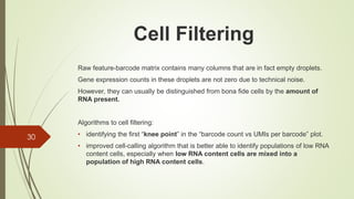 Raw feature-barcode matrix contains many columns that are in fact empty droplets.
Gene expression counts in these droplets are not zero due to technical noise.
However, they can usually be distinguished from bona fide cells by the amount of
RNA present.
Algorithms to cell filtering:
• identifying the first “knee point” in the “barcode count vs UMIs per barcode” plot.
• improved cell-calling algorithm that is better able to identify populations of low RNA
content cells, especially when low RNA content cells are mixed into a
population of high RNA content cells.
30
Cell Filtering
 