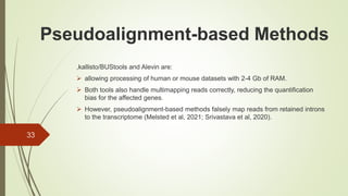 ,kallisto/BUStools and Alevin are:
➢ allowing processing of human or mouse datasets with 2-4 Gb of RAM.
➢ Both tools also handle multimapping reads correctly, reducing the quantification
bias for the affected genes.
➢ However, pseudoalignment-based methods falsely map reads from retained introns
to the transcriptome (Melsted et al, 2021; Srivastava et al, 2020).
33
Pseudoalignment-based Methods
 