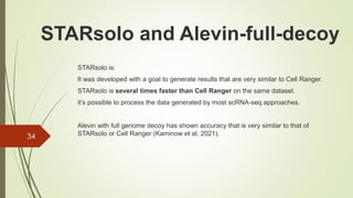 STARsolo is:
It was developed with a goal to generate results that are very similar to Cell Ranger.
STARsolo is several times faster than Cell Ranger on the same dataset.
it’s possible to process the data generated by most scRNA-seq approaches.
Alevin with full genome decoy has shown accuracy that is very similar to that of
STARsolo or Cell Ranger (Kaminow et al, 2021).
34
STARsolo and Alevin-full-decoy
 
