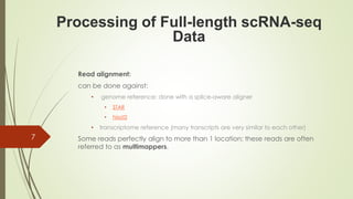 Read alignment:
can be done against:
• genome reference: done with a splice-aware aligner
• STAR
• hisat2
• transcriptome reference (many transcripts are very similar to each other)
Some reads perfectly align to more than 1 location; these reads are often
referred to as multimappers.
Processing of Full-length scRNA-seq
Data
7
 