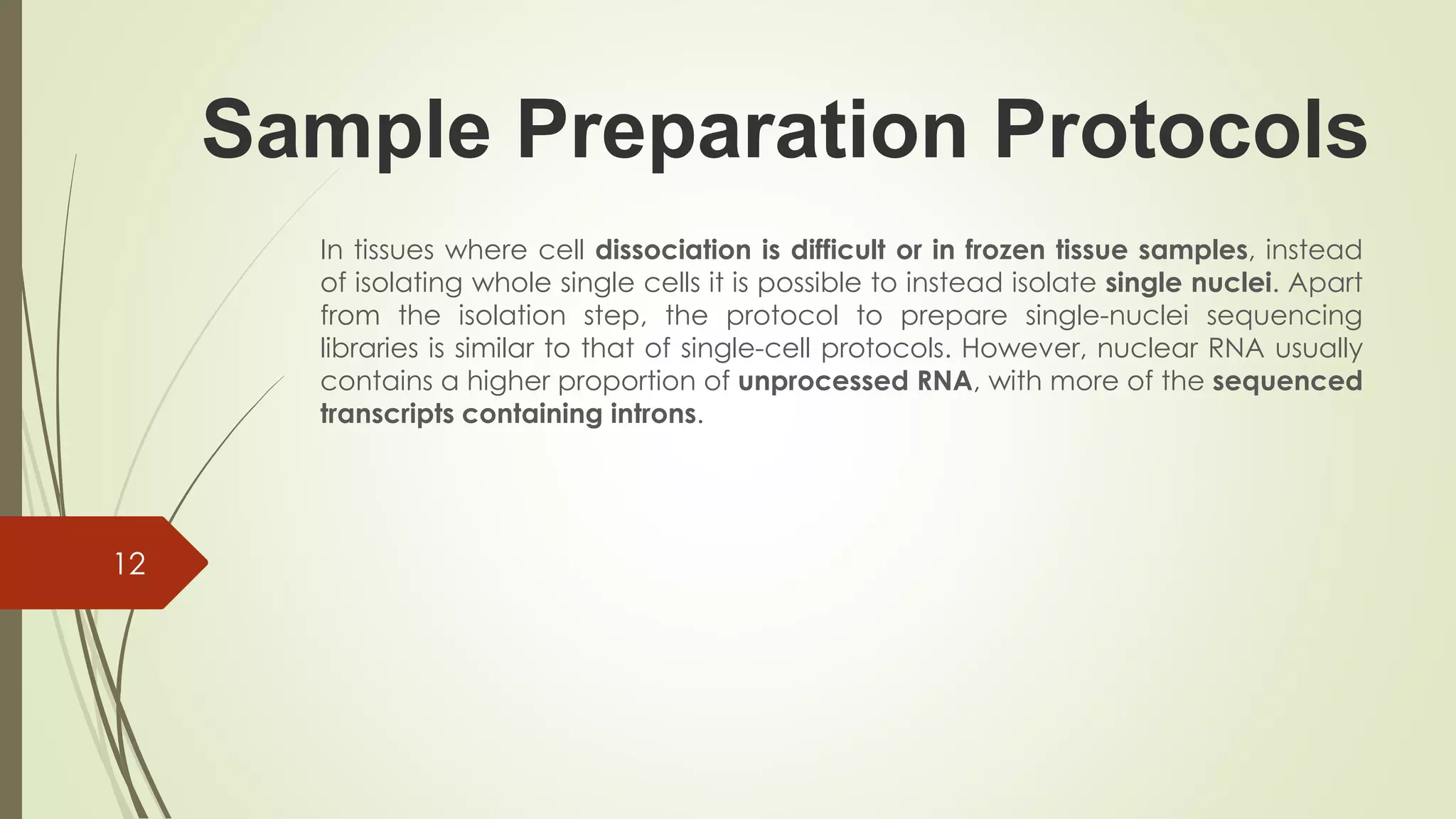 Sample Preparation Protocols
In tissues where cell dissociation is difficult or in frozen tissue samples, instead
of isolating whole single cells it is possible to instead isolate single nuclei. Apart
from the isolation step, the protocol to prepare single-nuclei sequencing
libraries is similar to that of single-cell protocols. However, nuclear RNA usually
contains a higher proportion of unprocessed RNA, with more of the sequenced
transcripts containing introns.
12
 