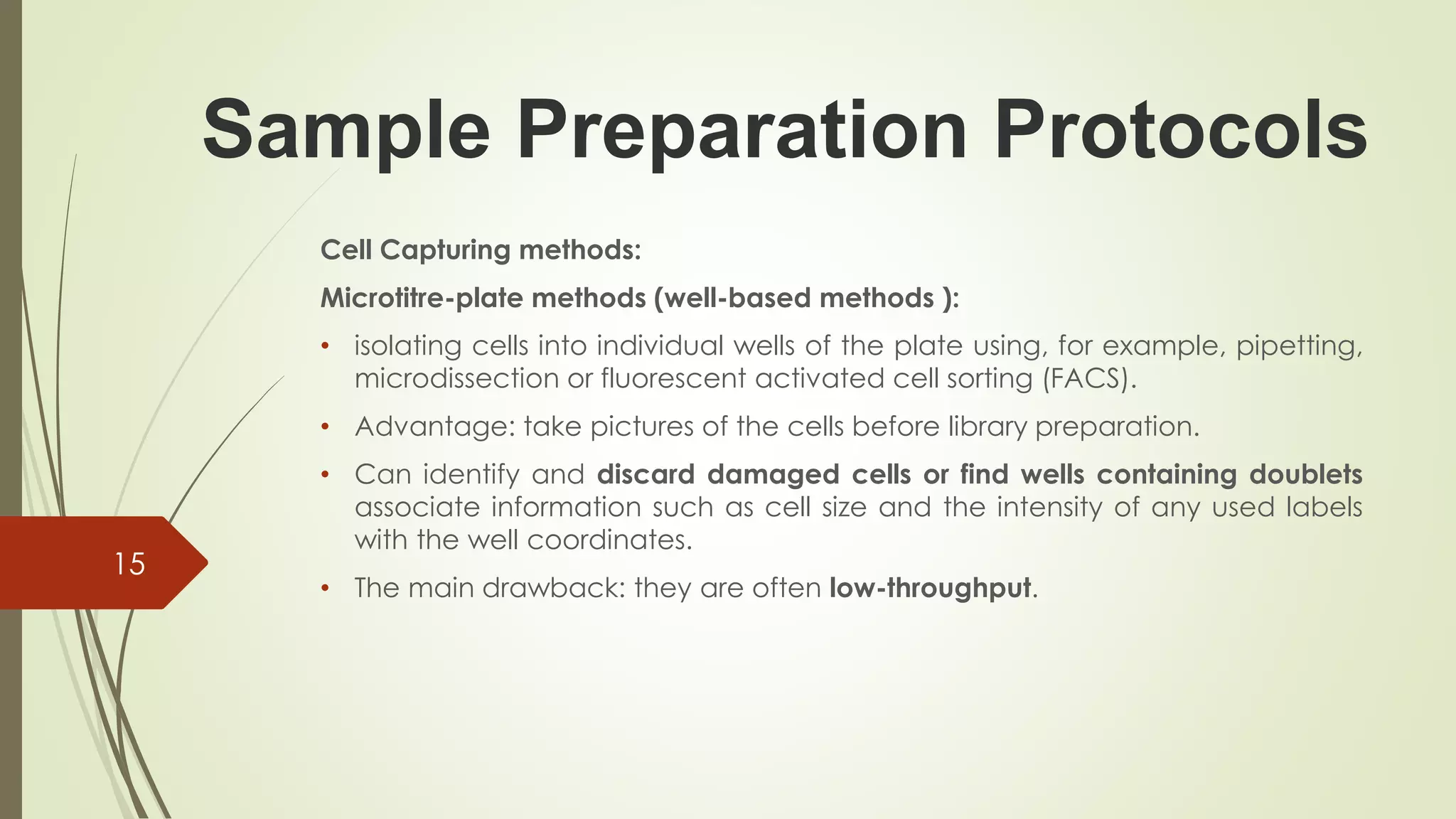 Sample Preparation Protocols
Cell Capturing methods:
Microtitre-plate methods (well-based methods ):
• isolating cells into individual wells of the plate using, for example, pipetting,
microdissection or fluorescent activated cell sorting (FACS).
• Advantage: take pictures of the cells before library preparation.
• Can identify and discard damaged cells or find wells containing doublets
associate information such as cell size and the intensity of any used labels
with the well coordinates.
• The main drawback: they are often low-throughput.
15
 