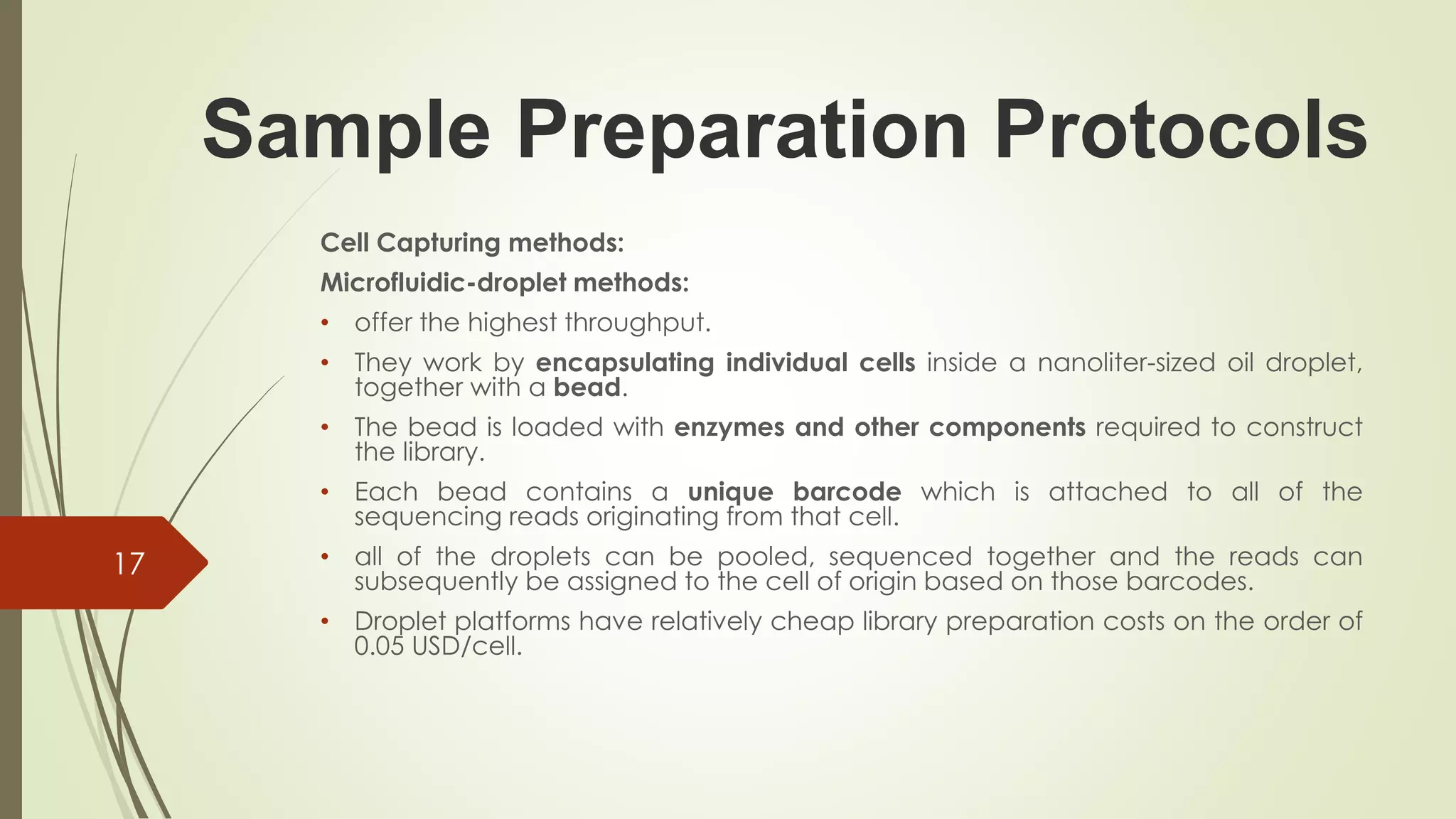 Sample Preparation Protocols
Cell Capturing methods:
Microfluidic-droplet methods:
• offer the highest throughput.
• They work by encapsulating individual cells inside a nanoliter-sized oil droplet,
together with a bead.
• The bead is loaded with enzymes and other components required to construct
the library.
• Each bead contains a unique barcode which is attached to all of the
sequencing reads originating from that cell.
• all of the droplets can be pooled, sequenced together and the reads can
subsequently be assigned to the cell of origin based on those barcodes.
• Droplet platforms have relatively cheap library preparation costs on the order of
0.05 USD/cell.
17
 
