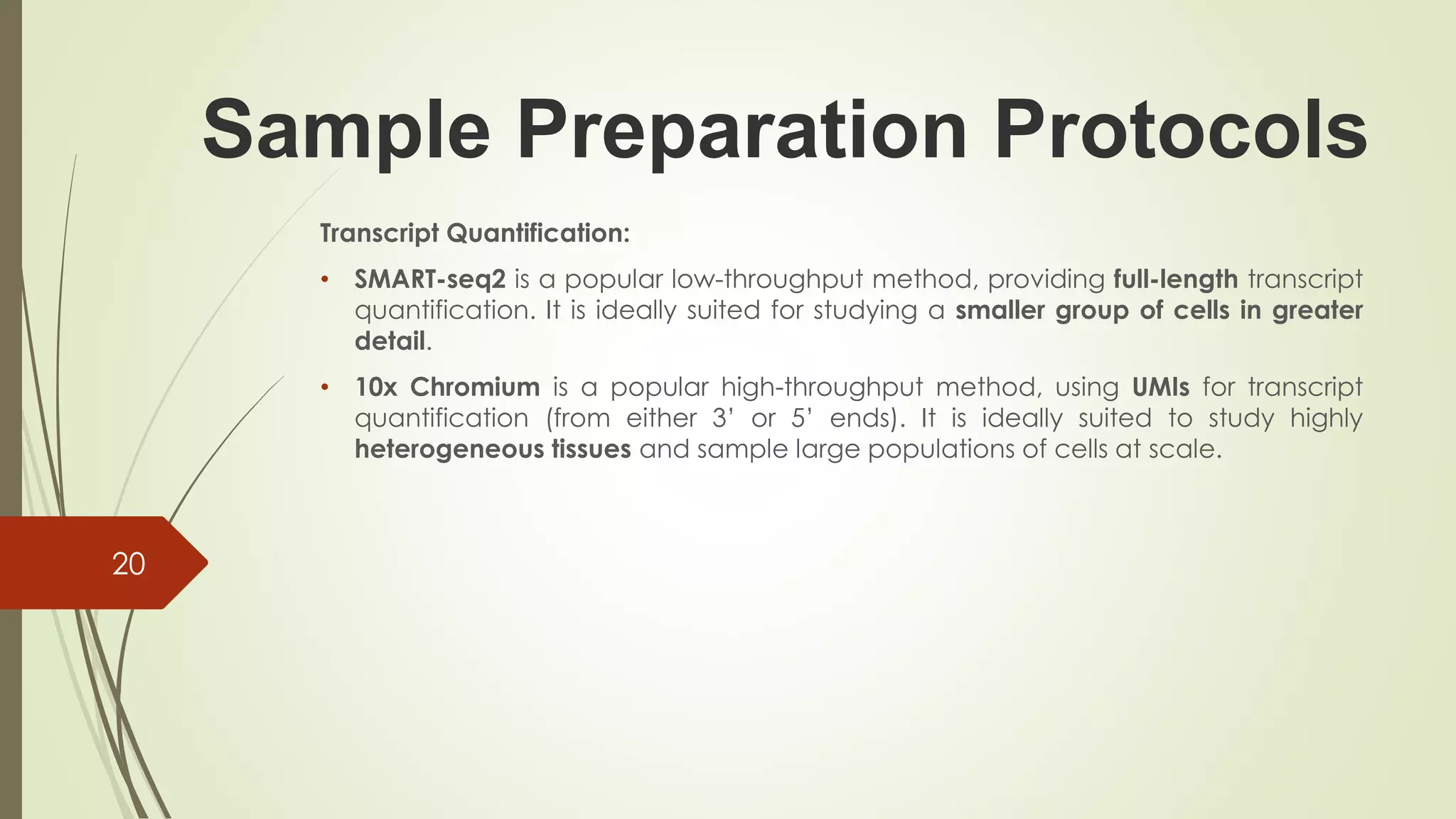 Sample Preparation Protocols
Transcript Quantification:
• SMART-seq2 is a popular low-throughput method, providing full-length transcript
quantification. It is ideally suited for studying a smaller group of cells in greater
detail.
• 10x Chromium is a popular high-throughput method, using UMIs for transcript
quantification (from either 3’ or 5’ ends). It is ideally suited to study highly
heterogeneous tissues and sample large populations of cells at scale.
20
 