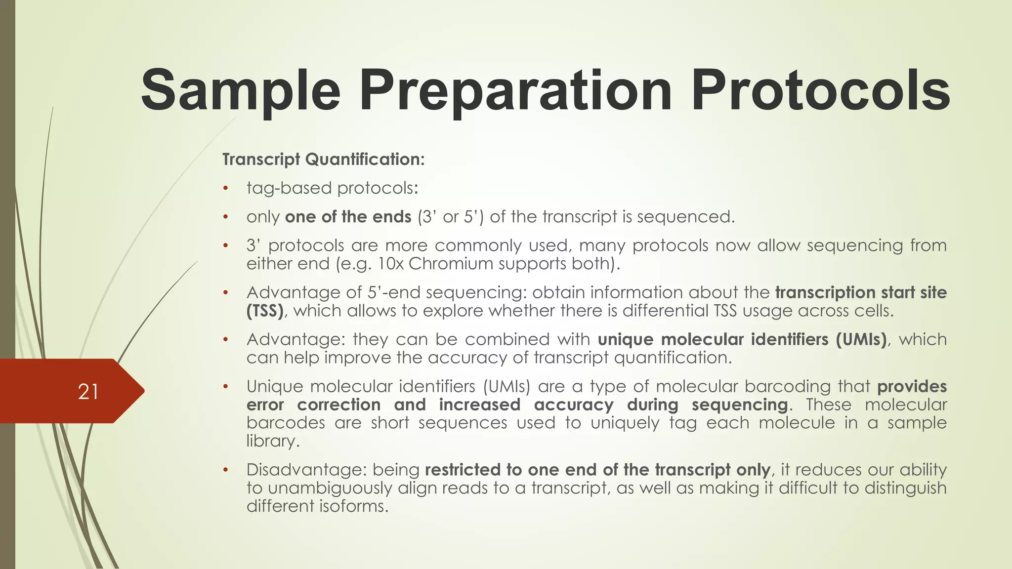 Sample Preparation Protocols
Transcript Quantification:
• tag-based protocols:
• only one of the ends (3’ or 5’) of the transcript is sequenced.
• 3’ protocols are more commonly used, many protocols now allow sequencing from
either end (e.g. 10x Chromium supports both).
• Advantage of 5’-end sequencing: obtain information about the transcription start site
(TSS), which allows to explore whether there is differential TSS usage across cells.
• Advantage: they can be combined with unique molecular identifiers (UMIs), which
can help improve the accuracy of transcript quantification.
• Unique molecular identifiers (UMIs) are a type of molecular barcoding that provides
error correction and increased accuracy during sequencing. These molecular
barcodes are short sequences used to uniquely tag each molecule in a sample
library.
• Disadvantage: being restricted to one end of the transcript only, it reduces our ability
to unambiguously align reads to a transcript, as well as making it difficult to distinguish
different isoforms.
21
 