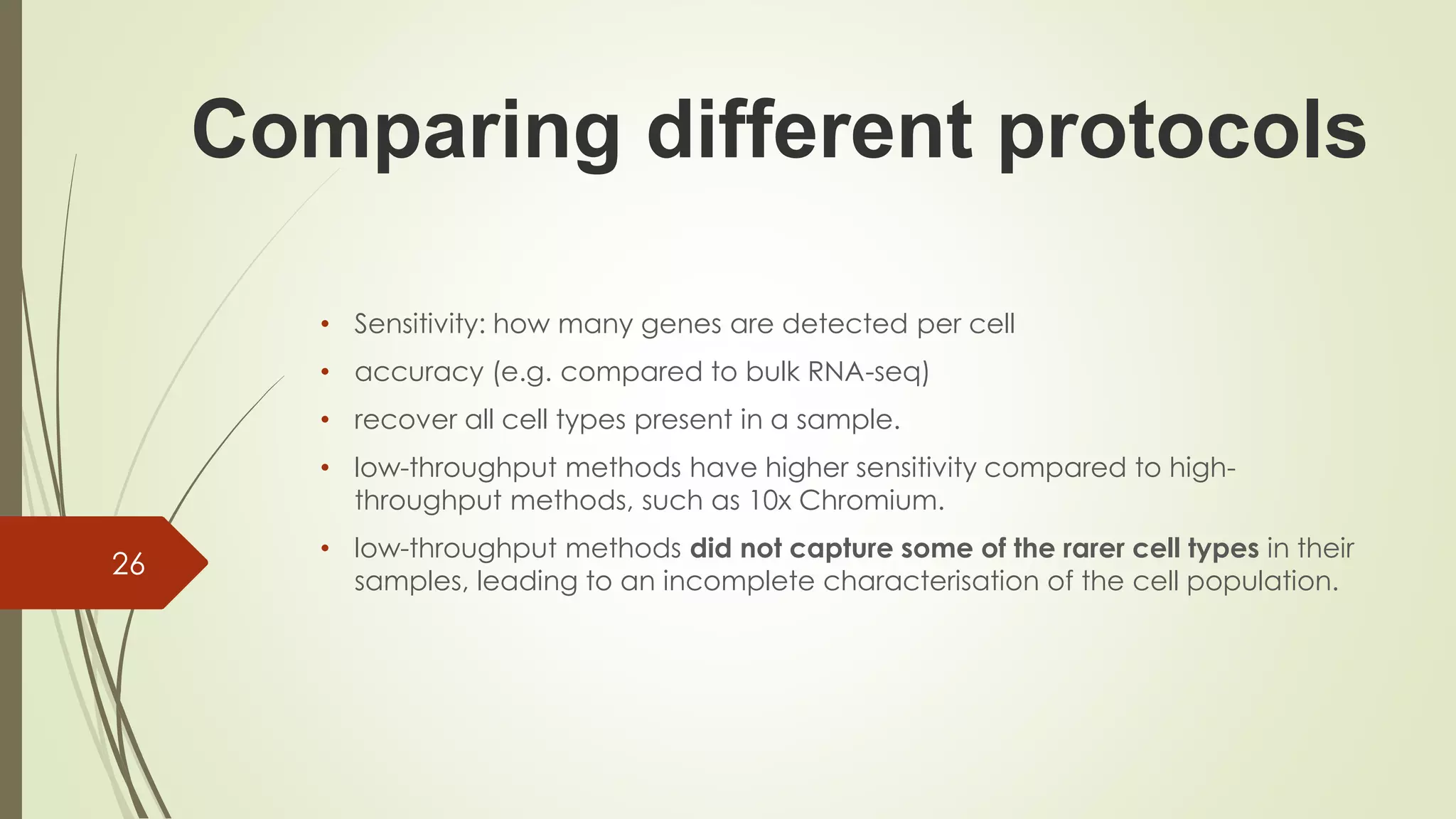 • Sensitivity: how many genes are detected per cell
• accuracy (e.g. compared to bulk RNA-seq)
• recover all cell types present in a sample.
• low-throughput methods have higher sensitivity compared to high-
throughput methods, such as 10x Chromium.
• low-throughput methods did not capture some of the rarer cell types in their
samples, leading to an incomplete characterisation of the cell population.
26
Comparing different protocols
 
