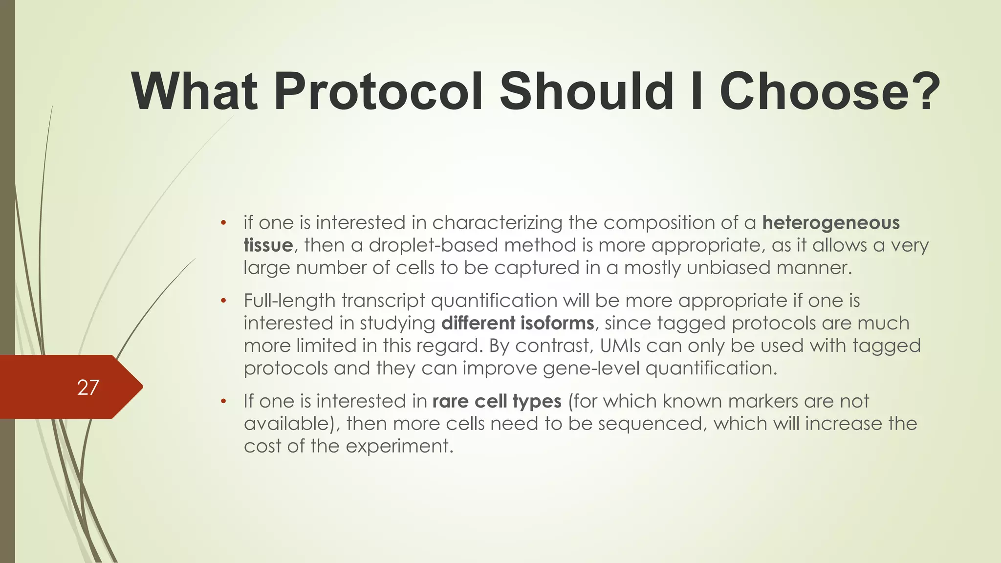 • if one is interested in characterizing the composition of a heterogeneous
tissue, then a droplet-based method is more appropriate, as it allows a very
large number of cells to be captured in a mostly unbiased manner.
• Full-length transcript quantification will be more appropriate if one is
interested in studying different isoforms, since tagged protocols are much
more limited in this regard. By contrast, UMIs can only be used with tagged
protocols and they can improve gene-level quantification.
• If one is interested in rare cell types (for which known markers are not
available), then more cells need to be sequenced, which will increase the
cost of the experiment.
27
What Protocol Should I Choose?
 
