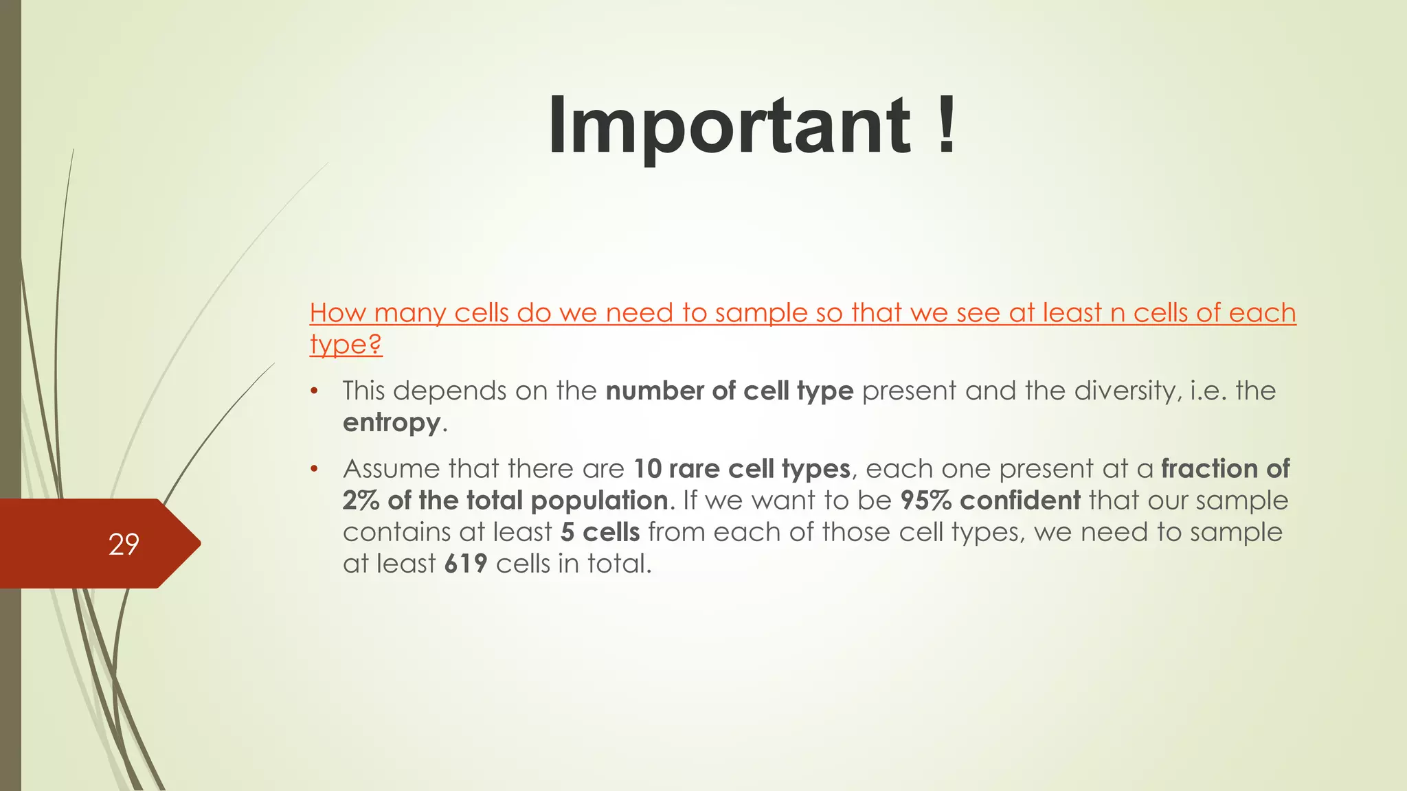 How many cells do we need to sample so that we see at least n cells of each
type?
• This depends on the number of cell type present and the diversity, i.e. the
entropy.
• Assume that there are 10 rare cell types, each one present at a fraction of
2% of the total population. If we want to be 95% confident that our sample
contains at least 5 cells from each of those cell types, we need to sample
at least 619 cells in total.
29
Important !
 