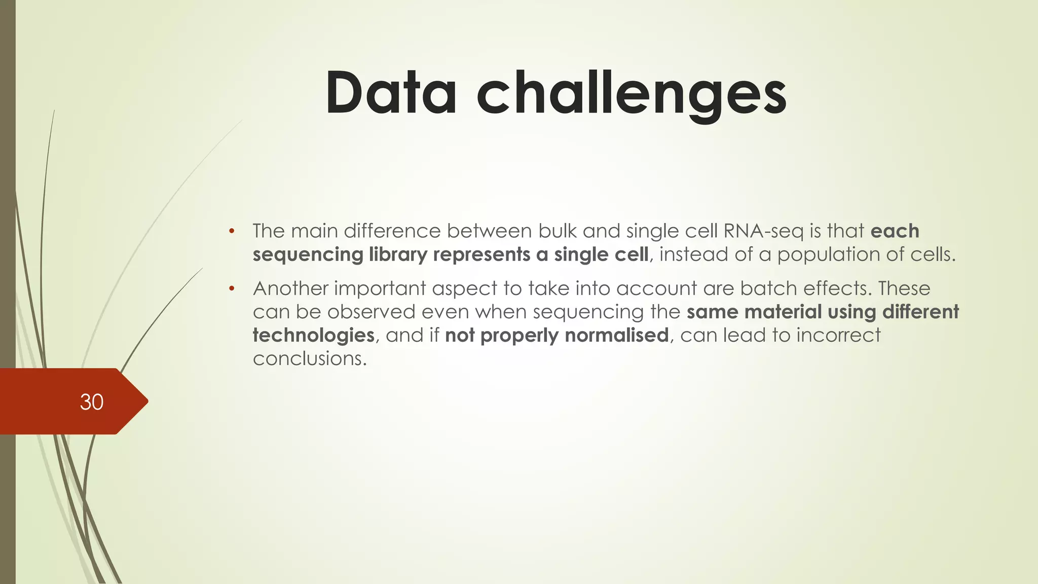 • The main difference between bulk and single cell RNA-seq is that each
sequencing library represents a single cell, instead of a population of cells.
• Another important aspect to take into account are batch effects. These
can be observed even when sequencing the same material using different
technologies, and if not properly normalised, can lead to incorrect
conclusions.
Data challenges
30
 