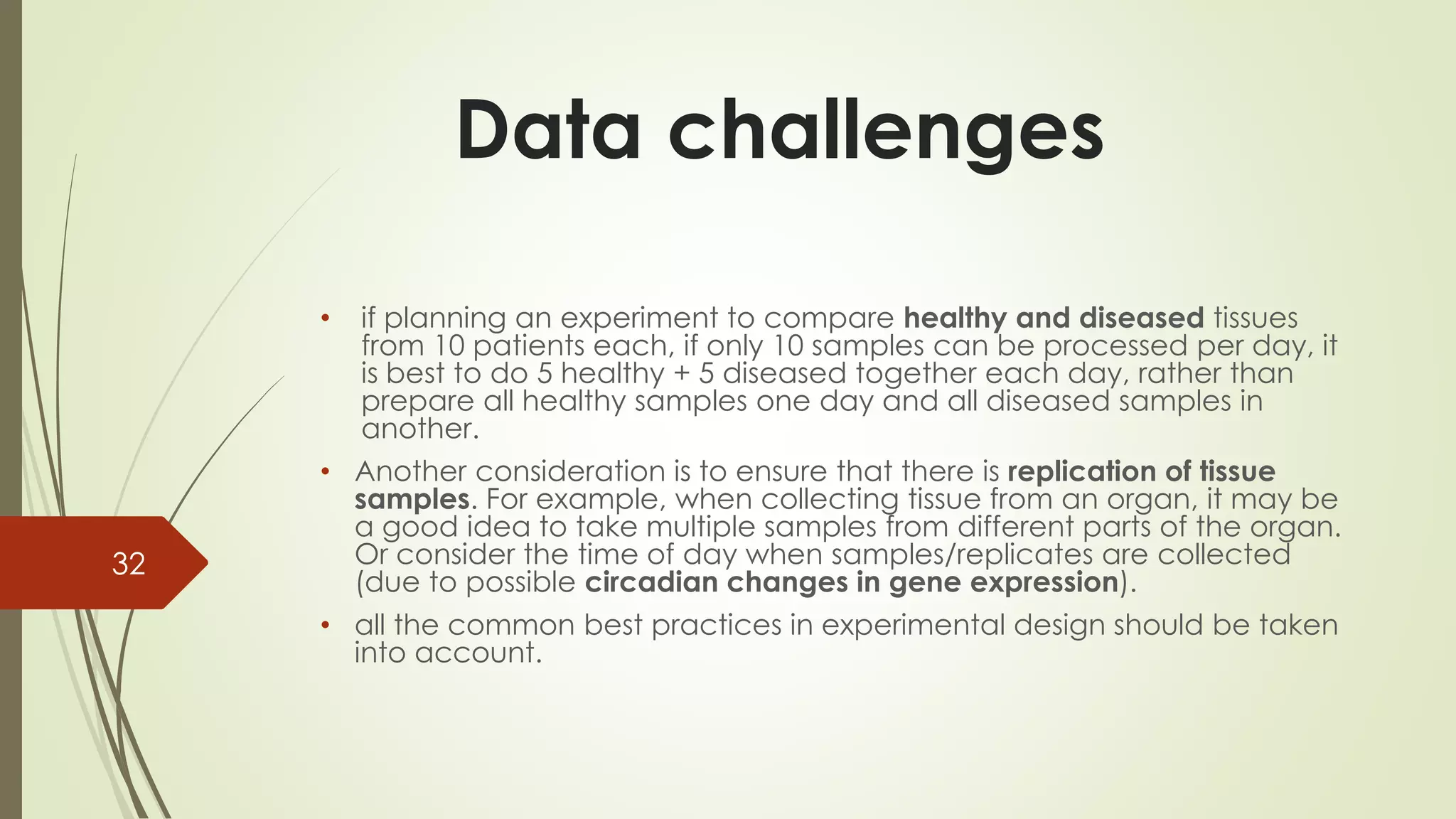 • if planning an experiment to compare healthy and diseased tissues
from 10 patients each, if only 10 samples can be processed per day, it
is best to do 5 healthy + 5 diseased together each day, rather than
prepare all healthy samples one day and all diseased samples in
another.
• Another consideration is to ensure that there is replication of tissue
samples. For example, when collecting tissue from an organ, it may be
a good idea to take multiple samples from different parts of the organ.
Or consider the time of day when samples/replicates are collected
(due to possible circadian changes in gene expression).
• all the common best practices in experimental design should be taken
into account.
32
Data challenges
 