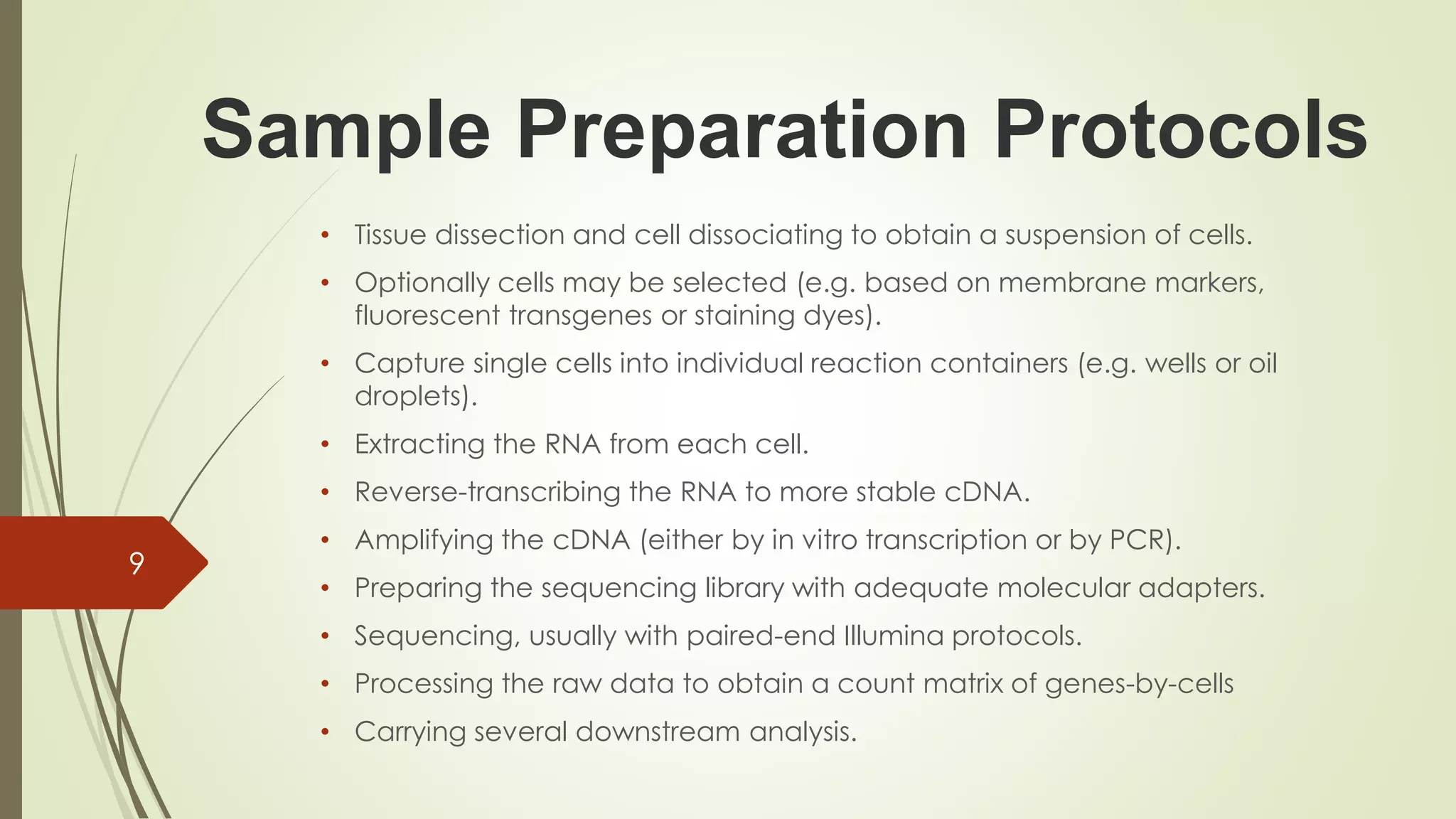 • Tissue dissection and cell dissociating to obtain a suspension of cells.
• Optionally cells may be selected (e.g. based on membrane markers,
fluorescent transgenes or staining dyes).
• Capture single cells into individual reaction containers (e.g. wells or oil
droplets).
• Extracting the RNA from each cell.
• Reverse-transcribing the RNA to more stable cDNA.
• Amplifying the cDNA (either by in vitro transcription or by PCR).
• Preparing the sequencing library with adequate molecular adapters.
• Sequencing, usually with paired-end Illumina protocols.
• Processing the raw data to obtain a count matrix of genes-by-cells
• Carrying several downstream analysis.
Sample Preparation Protocols
9
 
