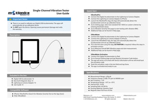 Single-Channel Vibration Tester
User Guide
Motionics, LLC www.motionics.com info@motionics.com
8500 Shoal Creek Blvd Building 4 Suite 209, Austin, TX, 78757
© 2018 Motionics, LLC. All rights reserved. Made in the U.S.A
Important Notes!
There is no need to calibrate our Digital USB Accelerometer. The apps will
automatically set up calibration factor.
Do NOT open the device. Opening causes permanent damage and voids
the warranty.
Description
Included in the box
Compatible Software
Quick Start
iPhone: VibraTestPro (Search for Vibration Severity Test on the App Store)
iPad: iVibraMeter
Digital USB Accelerometer 1X
Rare Earth Magnetic Base 1X
Lightning to Camera Adapter 1X
User Guide 1X
VibraTestPro
Connect the Digital Accelerometer to the Lightning to Camera Adapter.
Connect the Lightning to Camera Adapter to iPhone.
Launch the VibraTestPro App, the App will automatically detect the
accelerometer and set up calibration factor.
Go to Setting page, select test standard ISO-10816 or custom criterion by
entering threshold values.
Go to Vibration Severity Test page to start testing with vibration RMS.
Additional help can be found in Help page.
iVibraMeter
Connect the Digital Accelerometer to the Lightning to Camera Adapter.
Connect the Lightning to Camera Adapter to iPhone.
Launch the iVibraMeter App, the App will automatically detect the
accelerometer and set up calibration factor.
If it is the first time using the App, ACTIVATION is required. Follow the steps in
activation section.
Go to Measure Overall RMS Vibration page and start measurement.
Additional help can be found in Help page.
iVibraMeter Activation
Connect the Digital Accelerometer to iPad.
Go to General Setting page and tap Request Activation Code botton.
The app will send us an email with device information and we will email back
the activation code.
Paste the activation code in the text field and tap Done.
The app is activated and ready to use.
Specifications
Measurement Range: ±20g pk
Frequency Range (±3dB): 54 cpm to 900000 cpm
Non-Linearity: ≤ 2%
Temperature Range: -10°C to +70°C
Internal ADC: 24 bit
Sampling Rate: 44100 Hz
Housing Material: Stainless Steel
Magnetic Base Pull Force: 85 lbs
 
