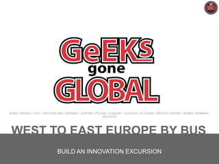 SPAIN | FRANCE | ITALY | SWITZERLAND | GERMANY | AUSTRIA | POLAND | HUNGARY | SLOVAKIA | SLOVANIA | CROATIA | BOSNIA | SERBIA | ROMANIA |
MOLDOVA

WEST TO EAST EUROPE BY BUS
BUILD AN INNOVATION EXCURSION
Geeks Gone Global 2014 /1

 