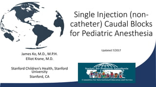 Single Injection (non-
catheter) Caudal Blocks
for Pediatric Anesthesia
James Ko, M.D., M.P.H.
Elliot Krane, M.D.
Stanford Children’s Health, Stanford
University
Stanford, CA
Updated 7/2017
 