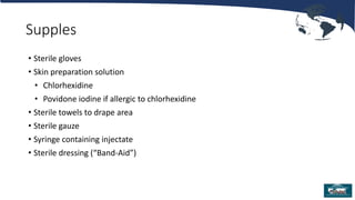 Supples
• Sterile gloves
• Skin preparation solution
• Chlorhexidine
• Povidone iodine if allergic to chlorhexidine
• Sterile towels to drape area
• Sterile gauze
• Syringe containing injectate
• Sterile dressing (“Band-Aid”)
 