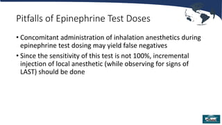 Pitfalls of Epinephrine Test Doses
• Concomitant administration of inhalation anesthetics during
epinephrine test dosing may yield false negatives
• Since the sensitivity of this test is not 100%, incremental
injection of local anesthetic (while observing for signs of
LAST) should be done
 