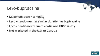 Levo-bupivacaine
• Maximum dose = 3 mg/kg
• Levo enantiomer has similar duration as bupivacaine
• Levo enantiomer reduces cardio and CNS toxicity
• Not marketed in the U.S. or Canada
 