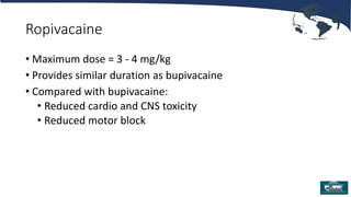 Ropivacaine
• Maximum dose = 3 - 4 mg/kg
• Provides similar duration as bupivacaine
• Compared with bupivacaine:
• Reduced cardio and CNS toxicity
• Reduced motor block
 
