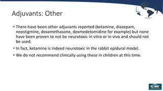 Adjuvants: Other
• There have been other adjuvants reported (ketamine, diazepam,
neostigmine, dexamethasone, dexmedetomidine for example) but none
have been proven to not be neurotoxic in vitro or in vivo and should not
be used.
• In fact, ketamine is indeed neurotoxic in the rabbit epidural model.
• We do not recommend clinically using these in children at this time.
 