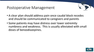 Postoperative Management
• A clear plan should address pain once caudal block recedes
and should be communicated to caregivers and parents
• Some patients may have distress over lower extremity
numbness and weakness. This is usually alleviated with small
doses of benzodiazepines.
 
