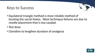 Keys to Success
• Equilateral triangle method is most reliable method of
locating the sacral hiatus. Most technique failures are due to
needle placement that is too caudad.
• Test dose
• Clonidine to lengthen duration of analgesia
 