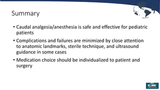Summary
• Caudal analgesia/anesthesia is safe and effective for pediatric
patients
• Complications and failures are minimized by close attention
to anatomic landmarks, sterile technique, and ultrasound
guidance in some cases
• Medication choice should be individualized to patient and
surgery
 