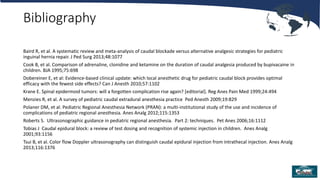 Bibliography
Baird R, et al. A systematic review and meta-analysis of caudal blockade versus alternative analgesic strategies for pediatric
inguinal hernia repair. J Ped Surg 2013;48:1077
Cook B, et al. Comparison of adrenaline, clonidine and ketamine on the duration of caudal analgesia produced by bupivacaine in
children. BJA 1995;75:698
Dobereiner E, et al: Evidence-based clinical update: which local anesthetic drug for pediatric caudal block provides optimal
efficacy with the fewest side effects? Can J Anesth 2010;57:1102
Krane E. Spinal epidermoid tumors: will a forgotten complication rise again? [editorial]. Reg Anes Pain Med 1999;24:494
Menzies R, et al. A survey of pediatric caudal extradural anesthesia practice Ped Anesth 2009;19:829
Polaner DM, et al. Pediatric Regional Anesthesia Network (PRAN): a multi-institutional study of the use and incidence of
complications of pediatric regional anesthesia. Anes Analg 2012;115:1353
Roberts S. Ultrasonographic guidance in pediatric regional anesthesia. Part 2: techniques. Pet Anes 2006;16:1112
Tobias J Caudal epidural block: a review of test dosing and recognition of systemic injection in children. Anes Analg
2001;93:1156
Tsui B, et al. Color flow Doppler ultrasonography can distinguish caudal epidural injection from intrathecal injection. Anes Analg
2013;116:1376
 