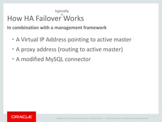 Copyright	
  ©	
  2014	
  Oracle	
  and/or	
  its	
  affiliates.	
  All	
  rights	
  reserved.	
  	
  | Oracle	
  Confidential	
  –	
  Internal/Restricted/Highly	
  Restricted
How	
  HA	
  Failover	
  Works
In	
  combination	
  with	
  a	
  management	
  framework
• A	
  Virtual	
  IP	
  Address	
  pointing	
  to	
  active	
  master	
  
• A	
  proxy	
  address	
  (routing	
  to	
  active	
  master)	
  
• A	
  modified	
  MySQL	
  connector
11
^
typically
 