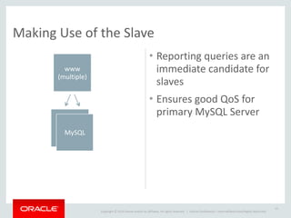 Copyright	
  ©	
  2014	
  Oracle	
  and/or	
  its	
  affiliates.	
  All	
  rights	
  reserved.	
  	
  | Oracle	
  Confidential	
  –	
  Internal/Restricted/Highly	
  Restricted
Making	
  Use	
  of	
  the	
  Slave
• Reporting	
  queries	
  are	
  an	
  
immediate	
  candidate	
  for	
  
slaves	
  
• Ensures	
  good	
  QoS	
  for	
  
primary	
  MySQL	
  Server
15
www	
  
(multiple)
MySQL
MySQLMySQL
 