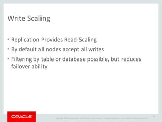 Copyright	
  ©	
  2014	
  Oracle	
  and/or	
  its	
  affiliates.	
  All	
  rights	
  reserved.	
  	
  | Oracle	
  Confidential	
  –	
  Internal/Restricted/Highly	
  Restricted
Write	
  Scaling
• Replication	
  Provides	
  Read-­‐Scaling	
  
• By	
  default	
  all	
  nodes	
  accept	
  all	
  writes	
  
• Filtering	
  by	
  table	
  or	
  database	
  possible,	
  but	
  reduces	
  
failover	
  ability	
  
20
 