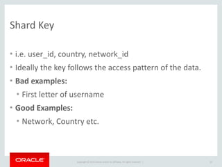 Copyright	
  ©	
  2014	
  Oracle	
  and/or	
  its	
  affiliates.	
  All	
  rights	
  reserved.	
  	
  |
Shard	
  Key
• i.e.	
  user_id,	
  country,	
  network_id	
  
• Ideally	
  the	
  key	
  follows	
  the	
  access	
  pattern	
  of	
  the	
  data.	
  
• Bad	
  examples:	
  
• First	
  letter	
  of	
  username	
  
• Good	
  Examples:	
  
• Network,	
  Country	
  etc.
23
 
