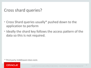 Copyright	
  ©	
  2014	
  Oracle	
  and/or	
  its	
  affiliates.	
  All	
  rights	
  reserved.	
  	
  | Oracle	
  Confidential	
  –	
  Internal/Restricted/Highly	
  Restricted
Cross	
  shard	
  queries?
• Cross	
  Shard	
  queries	
  usually*	
  pushed	
  down	
  to	
  the	
  
application	
  to	
  perform	
  
• Ideally	
  the	
  shard	
  key	
  follows	
  the	
  access	
  pattern	
  of	
  the	
  
data	
  so	
  this	
  is	
  not	
  required.
25
*	
  Third	
  party	
  middleware	
  does	
  exist.
 
