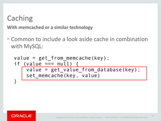 Copyright	
  ©	
  2014	
  Oracle	
  and/or	
  its	
  affiliates.	
  All	
  rights	
  reserved.	
  	
  | Oracle	
  Confidential	
  –	
  Internal/Restricted/Highly	
  Restricted
Caching
With	
  memcached	
  or	
  a	
  similar	
  technology
• Common	
  to	
  include	
  a	
  look	
  aside	
  cache	
  in	
  combination	
  
with	
  MySQL:
29
value = get_from_memcache(key); 
if (value === null) { 
value = get_value_from_database(key); 
set_memcache(key, value) 
}
 