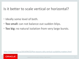 Copyright	
  ©	
  2014	
  Oracle	
  and/or	
  its	
  affiliates.	
  All	
  rights	
  reserved.	
  	
  |
Is	
  it	
  better	
  to	
  scale	
  vertical	
  or	
  horizontal?
• Ideally	
  some	
  level	
  of	
  both.	
  
• Too	
  small:	
  can	
  not	
  balance	
  out	
  sudden	
  blips.	
  
• Too	
  big:	
  no	
  natural	
  isolation	
  from	
  very	
  large	
  bursts.
37
http://www.tocker.ca/2014/04/22/five-­‐reasons-­‐why-­‐vertical-­‐scalability-­‐matters.html
 