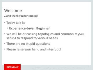 Copyright	
  ©	
  2014	
  Oracle	
  and/or	
  its	
  affiliates.	
  All	
  rights	
  reserved.	
  	
  | Oracle	
  Confidential	
  –	
  Internal/Restricted/Highly	
  Restricted
Welcome
..	
  and	
  thank	
  you	
  for	
  coming!
• Today	
  talk	
  is:	
  
• Experience-­‐Level:	
  Beginner	
  
• We	
  will	
  be	
  discussing	
  topologies	
  and	
  common	
  MySQL	
  
setups	
  to	
  respond	
  to	
  various	
  needs	
  
• There	
  are	
  no	
  stupid	
  questions	
  
• Please	
  raise	
  your	
  hand	
  and	
  interrupt!	
  
4
 