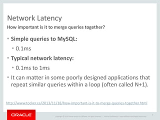 Copyright	
  ©	
  2014	
  Oracle	
  and/or	
  its	
  affiliates.	
  All	
  rights	
  reserved.	
  	
  | Oracle	
  Confidential	
  –	
  Internal/Restricted/Highly	
  Restricted
Network	
  Latency
How	
  important	
  is	
  it	
  to	
  merge	
  queries	
  together?
• Simple	
  queries	
  to	
  MySQL:	
  
• 0.1ms	
  
• Typical	
  network	
  latency:	
  
• 0.1ms	
  to	
  1ms	
  
• It	
  can	
  matter	
  in	
  some	
  poorly	
  designed	
  applications	
  that	
  
repeat	
  similar	
  queries	
  within	
  a	
  loop	
  (often	
  called	
  N+1).
8
http://www.tocker.ca/2013/11/18/how-­‐important-­‐is-­‐it-­‐to-­‐merge-­‐queries-­‐together.html
 